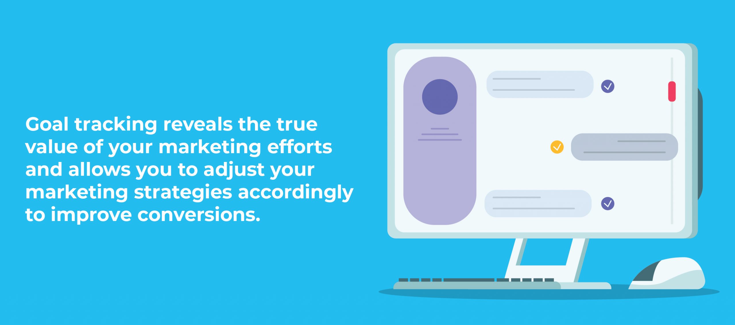 Goal tracking reveals the true value of your marketing efforts and allows you to adjust your marketing strategies accordingly to improve conversions.